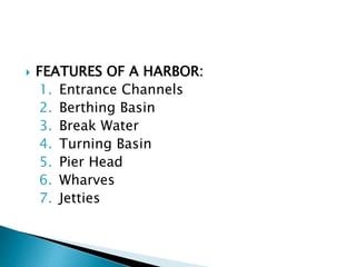  FEATURES OF A HARBOR:
1. Entrance Channels
2. Berthing Basin
3. Break Water
4. Turning Basin
5. Pier Head
6. Wharves
7. Jetties
 