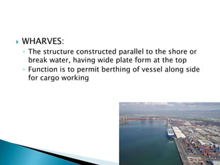  WHARVES:
◦ The structure constructed parallel to the shore or
break water, having wide plate form at the top
◦ Function is to permit berthing of vessel along side
for cargo working
 