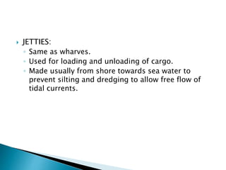  JETTIES:
◦ Same as wharves.
◦ Used for loading and unloading of cargo.
◦ Made usually from shore towards sea water to
prevent silting and dredging to allow free flow of
tidal currents.
 