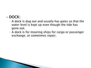  DOCK:
◦ A dock is dug out and usually has gates so that the
water level is kept up even though the tide has
gone out.
◦ A dock is for mooring ships for cargo or passenger
exchange, or sometimes repair.
 