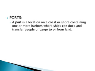  PORTS:
◦ A port is a location on a coast or shore containing
one or more harbors where ships can dock and
transfer people or cargo to or from land.
 