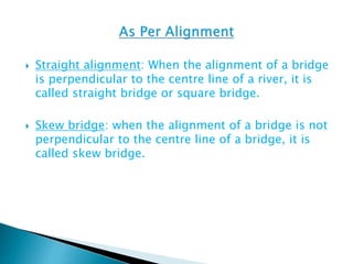  Straight alignment: When the alignment of a bridge
is perpendicular to the centre line of a river, it is
called straight bridge or square bridge.
 Skew bridge: when the alignment of a bridge is not
perpendicular to the centre line of a bridge, it is
called skew bridge.
 