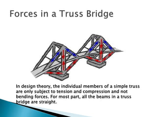 In design theory, the individual members of a simple truss
are only subject to tension and compression and not
bending forces. For most part, all the beams in a truss
bridge are straight.
 