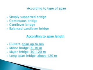  Simply supported bridge
 Continuous bridge
 Cantilever bridge
 Balanced cantilever bridge
According to span length
 Culvert-span up to 8m
 Minor bridge-8-30 m
 Major bridge-30-120 m
 Long span bridge-above 120 m
 