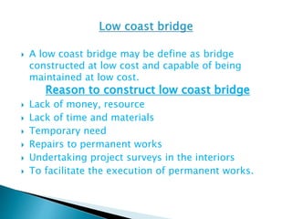  A low coast bridge may be define as bridge
constructed at low cost and capable of being
maintained at low cost.
Reason to construct low coast bridge
 Lack of money, resource
 Lack of time and materials
 Temporary need
 Repairs to permanent works
 Undertaking project surveys in the interiors
 To facilitate the execution of permanent works.
 