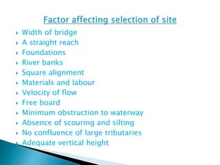  Width of bridge
 A straight reach
 Foundations
 River banks
 Square alignment
 Materials and labour
 Velocity of flow
 Free board
 Minimum obstruction to waterway
 Absence of scouring and silting
 No confluence of large tributaries
 Adequate vertical height
 