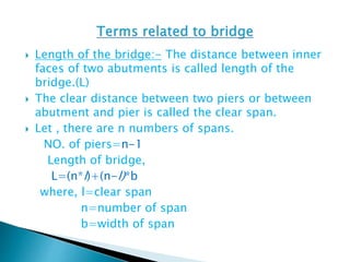  Length of the bridge:- The distance between inner
faces of two abutments is called length of the
bridge.(L)
 The clear distance between two piers or between
abutment and pier is called the clear span.
 Let , there are n numbers of spans.
NO. of piers=n-1
Length of bridge,
L=(n*l)+(n-l)*b
where, l=clear span
n=number of span
b=width of span
 