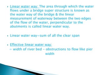  Linear water way: The area through which the water
flows under a bridge super structure is known as
the water way of the bridge & the linear
measurement of waterway between the two edges
of the flow of the water, perpendicular to the
abutments is called linear water way.
 Linear water way=sum of all the clear span
 Effective linear water way:
= width of river bed - obstructions to flow like pier
width
 