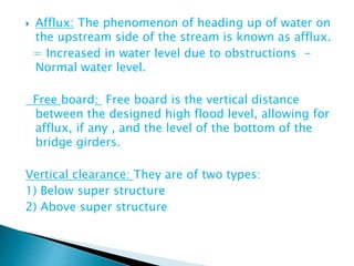  Afflux: The phenomenon of heading up of water on
the upstream side of the stream is known as afflux.
= Increased in water level due to obstructions -
Normal water level.
Free board: Free board is the vertical distance
between the designed high flood level, allowing for
afflux, if any , and the level of the bottom of the
bridge girders.
Vertical clearance: They are of two types:
1) Below super structure
2) Above super structure
 