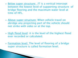  Below super structure: IT is a vertical intercept
between the lowest level of supporting structure of
bridge flooring and the maximum water level at
time of HFL.
 Above super structure: When vehicle travel on
abridge any projecting part of the vehicle should
not strike with sides or at the top.
 High flood level: it is the level of the highest flood
ever recorded or calculated.
 Formation level: The level of flooring of a bridge
super structure is called formation level.
 