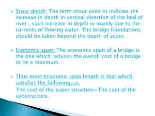  Scour depth: The term scour used to indicate the
increase in depth in vertical direction of the bed of
river , such increase in depth in mainly due to the
currents of flowing water. The bridge foundations
should be taken beyond the depth of scour.
 Economic span: The economic span of a bridge is
the one which reduces the overall cost of a bridge
to be a minimum.
 Thus most economic span length is that which
satisfies the following,i.e,
The cost of the super structure=The cost of the
substructure.
 