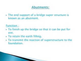  The end support of a bridge super structure is
known as an abutment.
Function :
 To finish up the bridge so that it can be put for
use.
 To retain the earth filling.
 To transmit the reaction of superstructure to the
foundation.
 