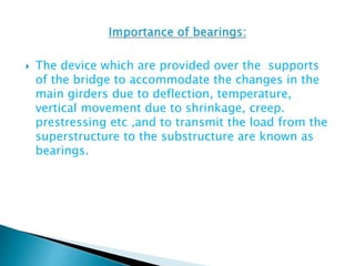  The device which are provided over the supports
of the bridge to accommodate the changes in the
main girders due to deflection, temperature,
vertical movement due to shrinkage, creep.
prestressing etc ,and to transmit the load from the
superstructure to the substructure are known as
bearings.
 