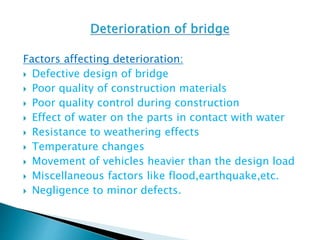Factors affecting deterioration:
 Defective design of bridge
 Poor quality of construction materials
 Poor quality control during construction
 Effect of water on the parts in contact with water
 Resistance to weathering effects
 Temperature changes
 Movement of vehicles heavier than the design load
 Miscellaneous factors like flood,earthquake,etc.
 Negligence to minor defects.
 
