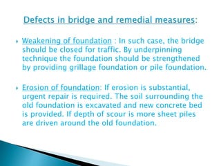  Weakening of foundation : In such case, the bridge
should be closed for traffic. By underpinning
technique the foundation should be strengthened
by providing grillage foundation or pile foundation.
 Erosion of foundation: If erosion is substantial,
urgent repair is required. The soil surrounding the
old foundation is excavated and new concrete bed
is provided. If depth of scour is more sheet piles
are driven around the old foundation.
 
