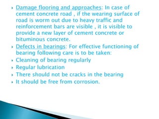  Damage flooring and approaches: In case of
cement concrete road , if the wearing surface of
road is worm out due to heavy traffic and
reinforcement bars are visible , it is visible to
provide a new layer of cement concrete or
bituminous concrete.
 Defects in bearings: For effective functioning of
bearing following care is to be taken:
 Cleaning of bearing regularly
 Regular lubrication
 There should not be cracks in the bearing
 It should be free from corrosion.
 