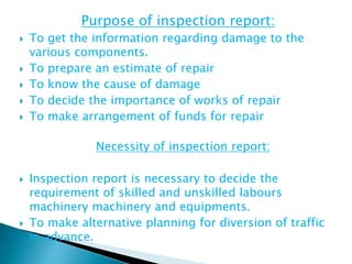 Purpose of inspection report:
 To get the information regarding damage to the
various components.
 To prepare an estimate of repair
 To know the cause of damage
 To decide the importance of works of repair
 To make arrangement of funds for repair
Necessity of inspection report:
 Inspection report is necessary to decide the
requirement of skilled and unskilled labours
machinery machinery and equipments.
 To make alternative planning for diversion of traffic
in advance.
 