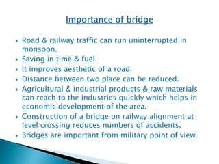  Road & railway traffic can run uninterrupted in
monsoon.
 Saving in time & fuel.
 It improves aesthetic of a road.
 Distance between two place can be reduced.
 Agricultural & industrial products & raw materials
can reach to the industries quickly which helps in
economic development of the area.
 Construction of a bridge on railway alignment at
level crossing reduces numbers of accidents.
 Bridges are important from military point of view.
 