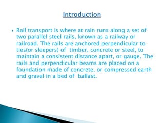  Rail transport is where at rain runs along a set of
two parallel steel rails, known as a railway or
railroad. The rails are anchored perpendicular to
ties(or sleepers) of timber, concrete or steel, to
maintain a consistent distance apart, or gauge. The
rails and perpendicular beams are placed on a
foundation made of concrete, or compressed earth
and gravel in a bed of ballast.
 