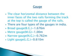  The clear horizontal distance between the
inner faces of the two rails forming the track
at the top is called the gauge of the rails.
 There are four types of the gauges in india.
 Broad gauge(B.G.)=1.676m
 Metre gauge(M.G)=1.00m
 Narrow gauge(N.G.)=0.762m
 Light gauge(L.G.)=0.610m
 