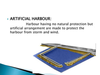  ARTIFICIAL HARBOUR:
Harbour having no natural protection but
artificial arrangement are made to protect the
harbour from storm and wind.
 