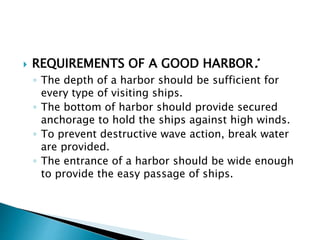  REQUIREMENTS OF A GOOD HARBOR:
◦ The depth of a harbor should be sufficient for
every type of visiting ships.
◦ The bottom of harbor should provide secured
anchorage to hold the ships against high winds.
◦ To prevent destructive wave action, break water
are provided.
◦ The entrance of a harbor should be wide enough
to provide the easy passage of ships.
 