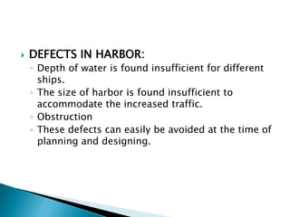  DEFECTS IN HARBOR:
◦ Depth of water is found insufficient for different
ships.
◦ The size of harbor is found insufficient to
accommodate the increased traffic.
◦ Obstruction
◦ These defects can easily be avoided at the time of
planning and designing.
 