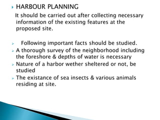  HARBOUR PLANNING
It should be carried out after collecting necessary
information of the existing features at the
proposed site.
 Following important facts should be studied.
 A thorough survey of the neighborhood including
the foreshore & depths of water is necessary
 Nature of a harbor wether sheltered or not, be
studied
 The existance of sea insects & various animals
residing at site.
 