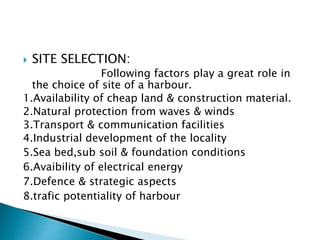  SITE SELECTION:
Following factors play a great role in
the choice of site of a harbour.
1.Availability of cheap land & construction material.
2.Natural protection from waves & winds
3.Transport & communication facilities
4.Industrial development of the locality
5.Sea bed,sub soil & foundation conditions
6.Avaibility of electrical energy
7.Defence & strategic aspects
8.trafic potentiality of harbour
 