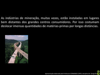 Apresentação elaborada pela Professora FERNANDA LOPES, disciplina de Geografia
As indústrias de mineração, muitas vezes, estão instaladas em lugares
bem distantes dos grandes centros consumidores. Por isso costumam
deslocar imensas quantidades de matérias-primas por longas distâncias.
 