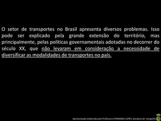 Apresentação elaborada pela Professora FERNANDA LOPES, disciplina de Geografia
O setor de transportes no Brasil apresenta diversos problemas. Isso
pode ser explicado pela grande extensão do território, mas
principalmente, pelas políticas governamentais adotadas no decorrer do
século XX, que não levaram em consideração a necessidade de
diversificar as modalidades de transportes no país.
 
