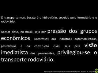 Apresentação elaborada pela Professora FERNANDA LOPES, disciplina de Geografia
O transporte mais barato é o hidroviário, seguido pelo ferroviário e o
rodoviário.
Apesar disso, no Brasil, seja por pressão dos grupos
econômicos (interesses das indústrias automobilísticas,
petrolíferas e da construção civil), seja pela visão
imediatista dos governantes, privilegiou-se o
transporte rodoviário.
 