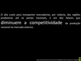 Apresentação elaborada pela Professora FERNANDA LOPES, disciplina de Geografia
O alto custo para transportar mercadorias, por rodovia, das regiões
produtoras até os portos nacionais, é um dos fatores que
diminuem a competitividade da produção
nacional no mercado externo.
 