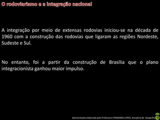 Apresentação elaborada pela Professora FERNANDA LOPES, disciplina de Geografia
A integração por meio de extensas rodovias iniciou-se na década de
1960 com a construção das rodovias que ligaram as regiões Nordeste,
Sudeste e Sul.
No entanto, foi a partir da construção de Brasília que o plano
integracionista ganhou maior impulso.
 