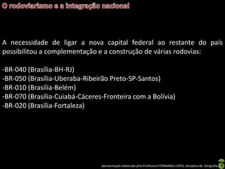 Apresentação elaborada pela Professora FERNANDA LOPES, disciplina de Geografia
A necessidade de ligar a nova capital federal ao restante do país
possibilitou a complementação e a construção de várias rodovias:
-BR-040 (Brasília-BH-RJ)
-BR-050 (Brasília-Uberaba-Ribeirão Preto-SP-Santos)
-BR-010 (Brasília-Belém)
-BR-070 (Brasília-Cuiabá-Cáceres-Fronteira com a Bolívia)
-BR-020 (Brasília-Fortaleza)
 
