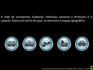 Apresentação elaborada pela Professora FERNANDA LOPES, disciplina de Geografia
A rede de transportes (rodovias, hidrovias, aerovias e ferrovias) é o
suporte básico em torno do qual se estrutura o espaço geográfico.
 