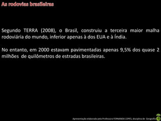 Apresentação elaborada pela Professora FERNANDA LOPES, disciplina de Geografia
Segundo TERRA (2008), o Brasil, construiu a terceira maior malha
rodoviária do mundo, inferior apenas à dos EUA e à Índia.
No entanto, em 2000 estavam pavimentadas apenas 9,5% dos quase 2
milhões de quilômetros de estradas brasileiras.
 