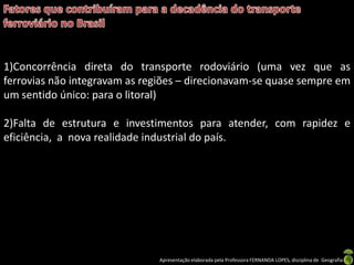 Apresentação elaborada pela Professora FERNANDA LOPES, disciplina de Geografia
1)Concorrência direta do transporte rodoviário (uma vez que as
ferrovias não integravam as regiões – direcionavam-se quase sempre em
um sentido único: para o litoral)
2)Falta de estrutura e investimentos para atender, com rapidez e
eficiência, a nova realidade industrial do país.
 