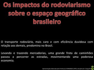 Apresentação elaborada pela Professora FERNANDA LOPES, disciplina de Geografia
O transporte rodoviário, mais caro e com eficiência duvidosa com
relação aos demais, predomina no Brasil.
Levando e trazendo mercadorias, uma grande frota de caminhões
passou a percorrer as estradas, movimentando uma poderosa
economia.
 