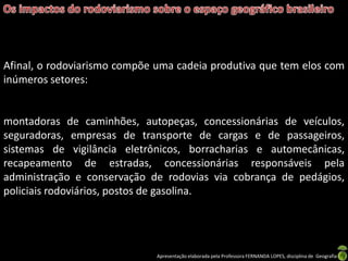 Apresentação elaborada pela Professora FERNANDA LOPES, disciplina de Geografia
Afinal, o rodoviarismo compõe uma cadeia produtiva que tem elos com
inúmeros setores:
montadoras de caminhões, autopeças, concessionárias de veículos,
seguradoras, empresas de transporte de cargas e de passageiros,
sistemas de vigilância eletrônicos, borracharias e automecânicas,
recapeamento de estradas, concessionárias responsáveis pela
administração e conservação de rodovias via cobrança de pedágios,
policiais rodoviários, postos de gasolina.
 