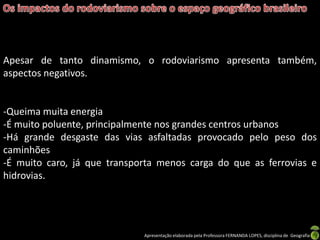 Apresentação elaborada pela Professora FERNANDA LOPES, disciplina de Geografia
Apesar de tanto dinamismo, o rodoviarismo apresenta também,
aspectos negativos.
-Queima muita energia
-É muito poluente, principalmente nos grandes centros urbanos
-Há grande desgaste das vias asfaltadas provocado pelo peso dos
caminhões
-É muito caro, já que transporta menos carga do que as ferrovias e
hidrovias.
 