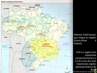 Apresentação elaborada pela Professora FERNANDA LOPES, disciplina de Geografia
HIDROVIA
Tietê-Paraná
Hidrovia Tietê-Paraná,
que integra as regiões
Centro-Oeste e
Sudeste.
O SE é a região mais
importante
economicamente e o
o C.O é uma das mais
importantes regiões
agroexportadoras do
Brasil
 