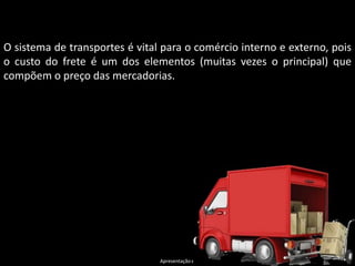 Apresentação elaborada pela Professora FERNANDA LOPES, disciplina de Geografia
O sistema de transportes é vital para o comércio interno e externo, pois
o custo do frete é um dos elementos (muitas vezes o principal) que
compõem o preço das mercadorias.
 