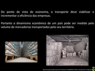 Apresentação elaborada pela Professora FERNANDA LOPES, disciplina de Geografia
Do ponto de vista de economia, o transporte deve viabilizar e
incrementar a eficiência das empresas.
Portanto o dinamismo econômico de um país pode ser medido pelo
volume de mercadorias transportadas pelo seu território.
 