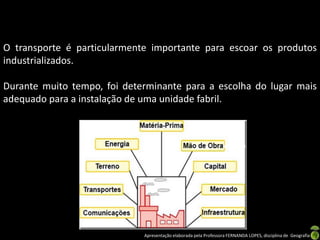 Apresentação elaborada pela Professora FERNANDA LOPES, disciplina de Geografia
O transporte é particularmente importante para escoar os produtos
industrializados.
Durante muito tempo, foi determinante para a escolha do lugar mais
adequado para a instalação de uma unidade fabril.
 