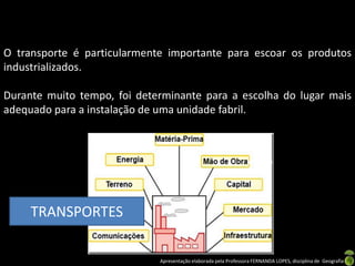 Apresentação elaborada pela Professora FERNANDA LOPES, disciplina de Geografia
O transporte é particularmente importante para escoar os produtos
industrializados.
Durante muito tempo, foi determinante para a escolha do lugar mais
adequado para a instalação de uma unidade fabril.
TRANSPORTES
 