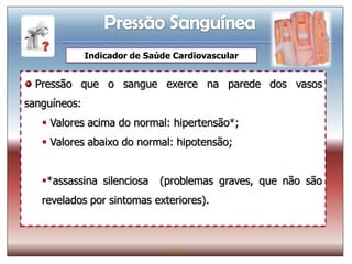 Indicador de Saúde Cardiovascular


  Pressão que o sangue exerce na parede dos vasos
sanguíneos:
    Valores acima do normal: hipertensão*;
    Valores abaixo do normal: hipotensão;


   *assassina silenciosa     (problemas graves, que não são
   revelados por sintomas exteriores).



                               IL 2011
 