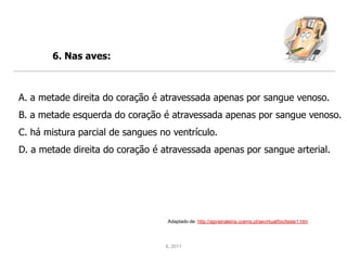 6. Nas aves:



A. a metade direita do coração é atravessada apenas por sangue venoso.
B. a metade esquerda do coração é atravessada apenas por sangue venoso.
C. há mistura parcial de sangues no ventrículo.
D. a metade direita do coração é atravessada apenas por sangue arterial.




                                   Adaptado de: http://agvieiraleiria.ccems.pt/sevirtual/bio/teste1.htm




                                  IL 2011
 