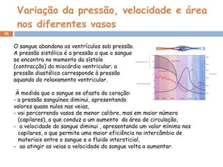 Variação da pressão, velocidade e área nos diferentes vasos O sangue abandona os ventrículos sob pressão. A pressão sistólica é a pressão a que o sangue se encontra no momento da sístole (contracção) do miocárdio ventricular; a pressão diastólica corresponde à pressão aquando do relaxamento ventricular. À medida que o sangue se afasta do coração: - a pressão sanguínea diminui, apresentando valores quase nulos nas veias, - vai percorrendo vasos de menor calibre, mas em maior número (capilares), o que conduz a um aumento  da área de circulação, a velocidade do sangue diminui , apresentando um valor mínimo nos capilares, o que permite uma maior eficiência no intercâmbio de materiais entre o sangue e o fluido intersticial, ao atingir as veias a velocidade do sangue volta a aumentar. 