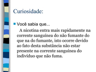Curiosidade: Você sabia que... A nicotina entra mais rapidamente na corrente sanguínea do não fumante do que na do fumante, isto ocorre devido ao fato desta substância não estar presente na corrente sanguínea do indivíduo que não fuma.   